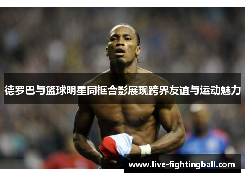 德罗巴与篮球明星同框合影展现跨界友谊与运动魅力